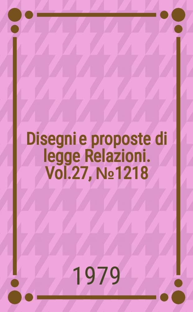 Disegni e proposte di legge Relazioni. Vol.27, №1218