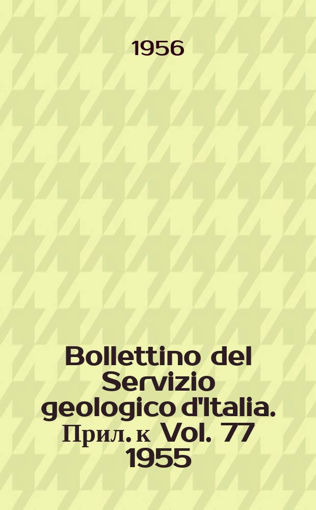 Bollettino del Servizio geologico d'Italia. Прил. к Vol. 77 1955 : Relazione sull' attività del Servizio geologico nell'anno 1955 con Elenco delle pubblicazioni Elenco generale degli scambi ed Indice generale del Vol. 77