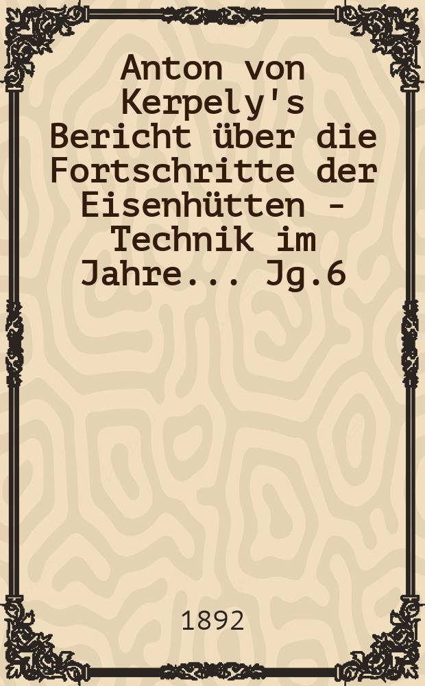 Anton von Kerpely's Bericht &uuml;ber die Fortschritte der Eisenh&uuml;tten - Technik im Jahre... Jg.6(26) 1892, 1889