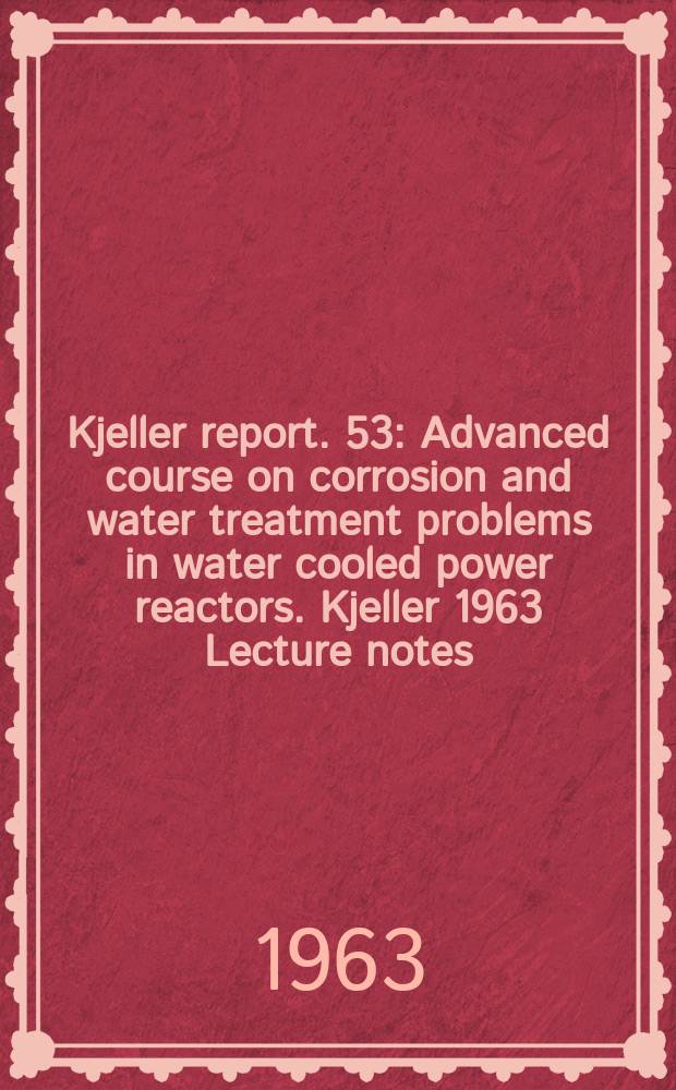 Kjeller report. 53 : Advanced course on corrosion and water treatment problems in water cooled power reactors. Kjeller 1963 Lecture notes