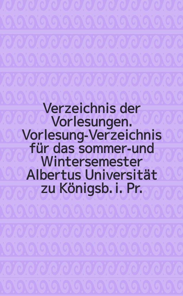Verzeichnis der Vorlesungen. Vorlesungs- Verzeichnis für das sommer.- und Wintersemester Albertus Universität zu Königsb. i. Pr.