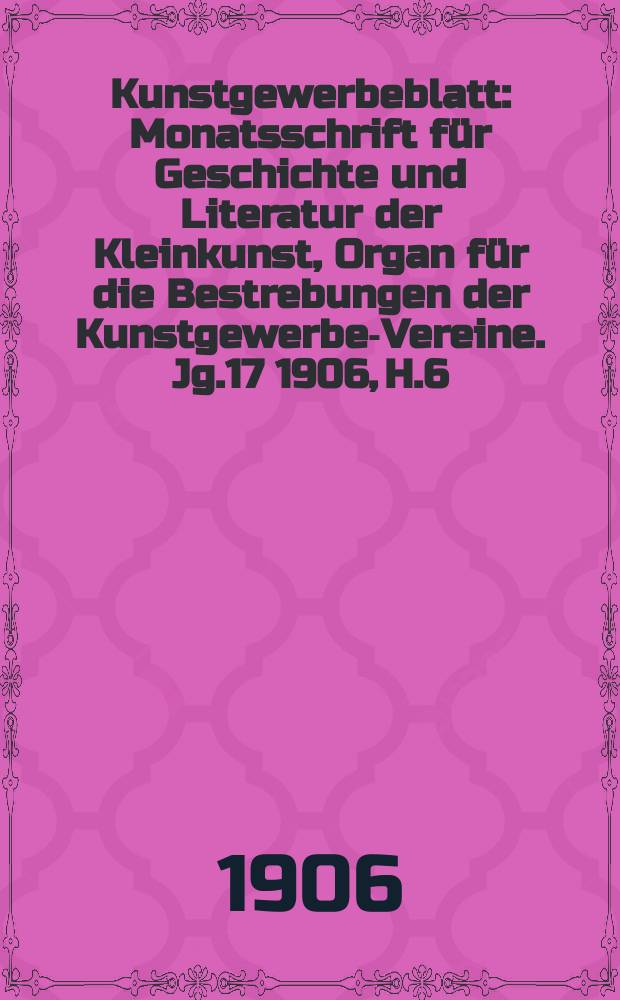 Kunstgewerbeblatt : Monatsschrift f&uuml;r Geschichte und Literatur der Kleinkunst, Organ f&uuml;r die Bestrebungen der Kunstgewerbe-Vereine. Jg.17 1906, H.6