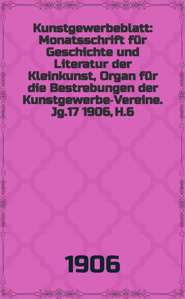 Kunstgewerbeblatt : Monatsschrift für Geschichte und Literatur der Kleinkunst, Organ für die Bestrebungen der Kunstgewerbe-Vereine. Jg.17 1906, H.6