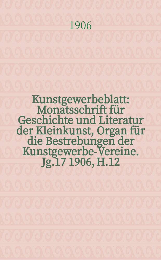 Kunstgewerbeblatt : Monatsschrift für Geschichte und Literatur der Kleinkunst, Organ für die Bestrebungen der Kunstgewerbe-Vereine. Jg.17 1906, H.12