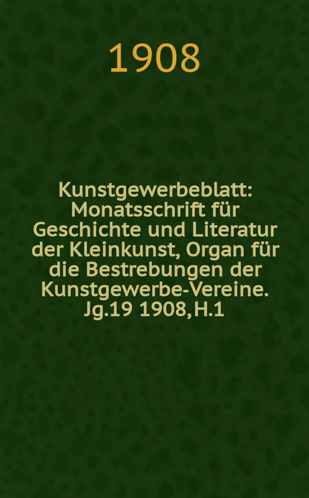 Kunstgewerbeblatt : Monatsschrift für Geschichte und Literatur der Kleinkunst, Organ für die Bestrebungen der Kunstgewerbe-Vereine. Jg.19 1908, H.1