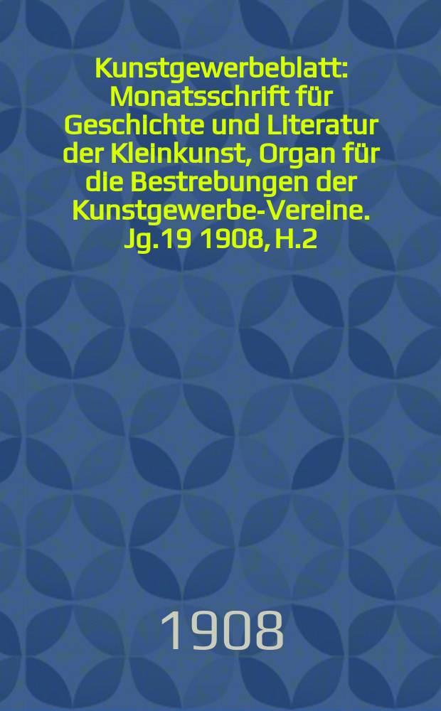 Kunstgewerbeblatt : Monatsschrift für Geschichte und Literatur der Kleinkunst, Organ für die Bestrebungen der Kunstgewerbe-Vereine. Jg.19 1908, H.2