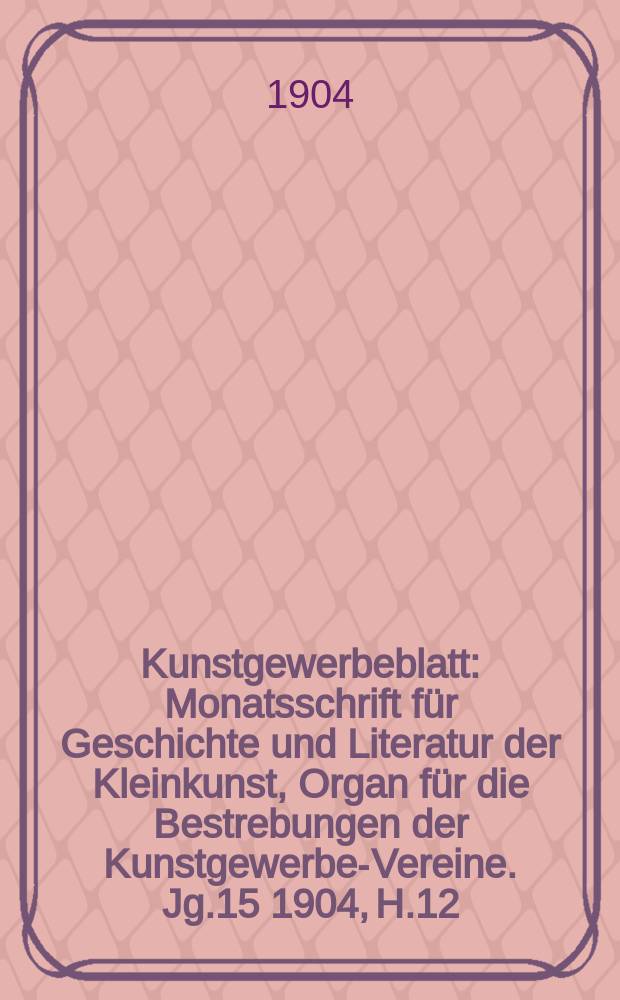 Kunstgewerbeblatt : Monatsschrift für Geschichte und Literatur der Kleinkunst, Organ für die Bestrebungen der Kunstgewerbe-Vereine. Jg.15 1904, H.12