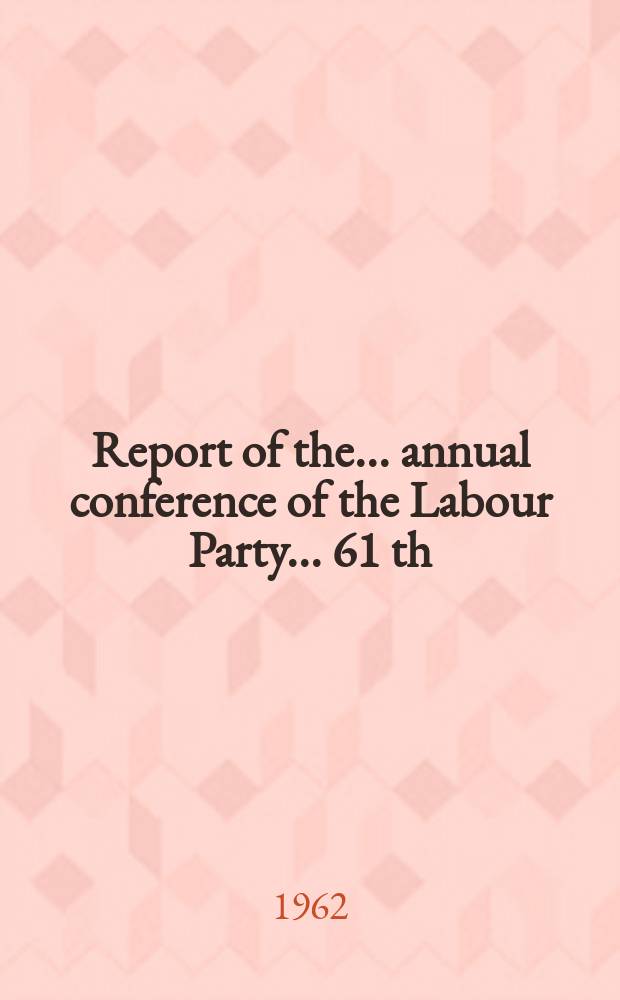Report of the ... annual conference of the Labour Party ... 61 th : ... Brighton, Oct. 1 to 5 1962