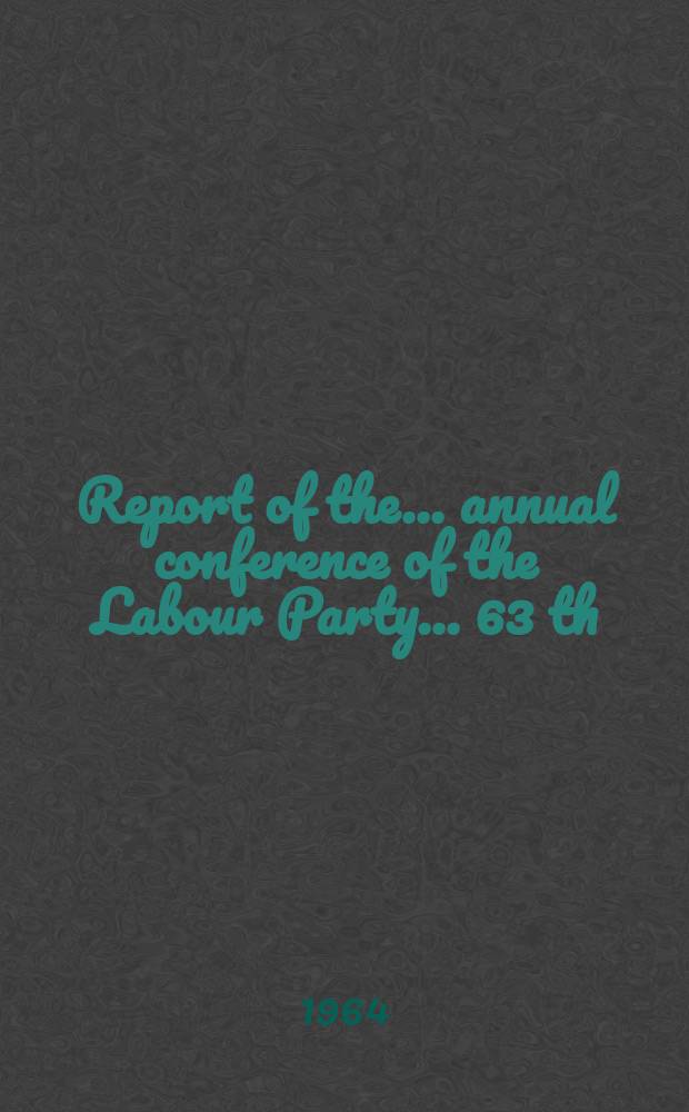 Report of the ... annual conference of the Labour Party ... 63 th : ... Brighnon, Dec. 12 to 13 1964