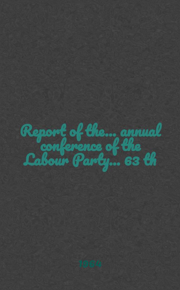 Report of the ... annual conference of the Labour Party ... 63 th : ... Brighnon, Dec. 12 to 13 1964