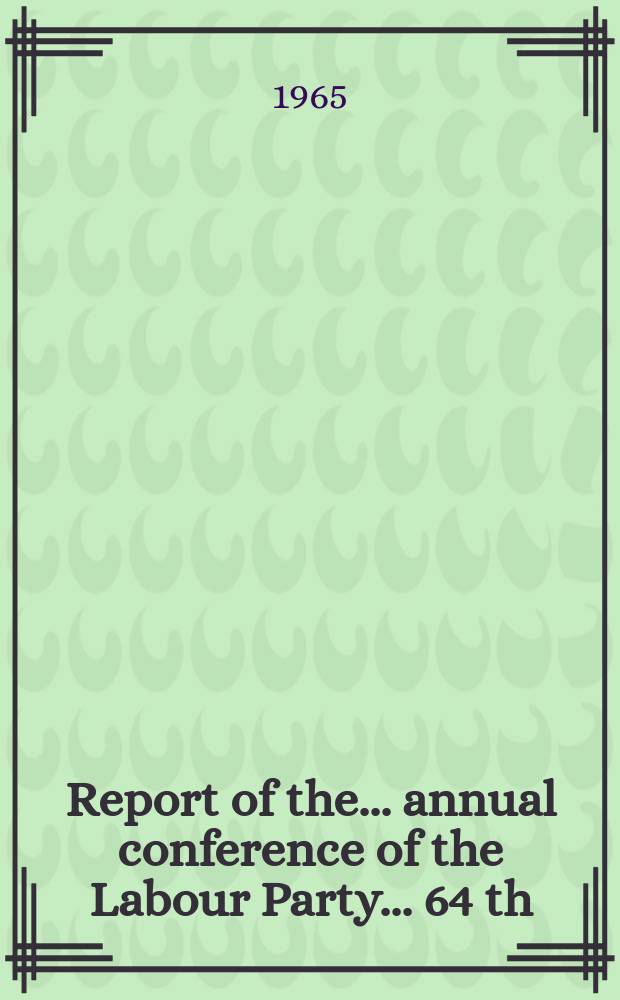 Report of the ... annual conference of the Labour Party ... 64 th : ... Blackpool, Sept. 27 to Oct.1 1965