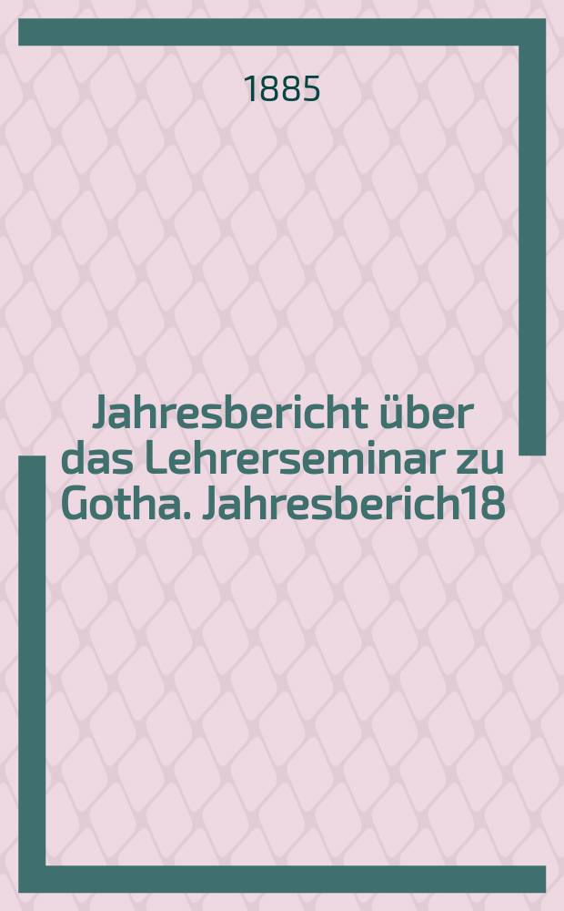 ... Jahresbericht über das Lehrerseminar zu Gotha. Jahresberich18 : Schuljahr 1884/1885