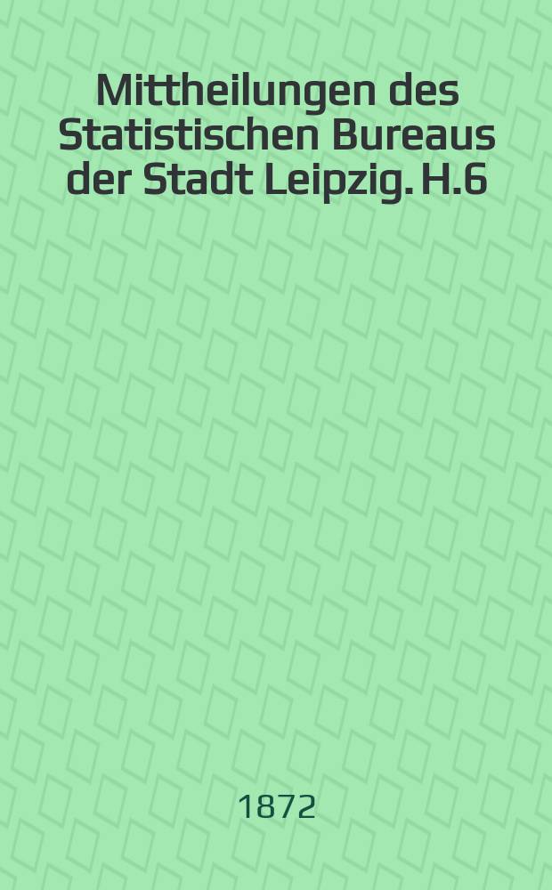 Mittheilungen des Statistischen Bureaus der Stadt Leipzig. H.6 : Aeltere Nachrichten über Leipzigs Bevölkerung 1595-1849 und über den Bevölkerungswechsel in den Jahren 1868-1871
