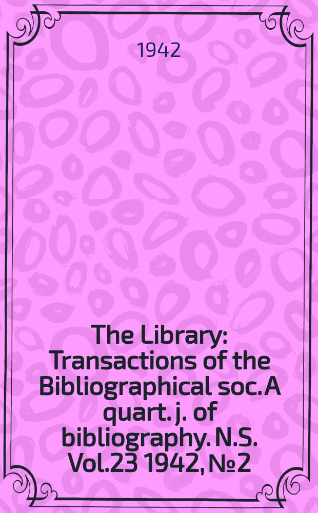 The Library : Transactions of the Bibliographical soc. A quart. j. of bibliography. N.S. Vol.23 1942, №2/3