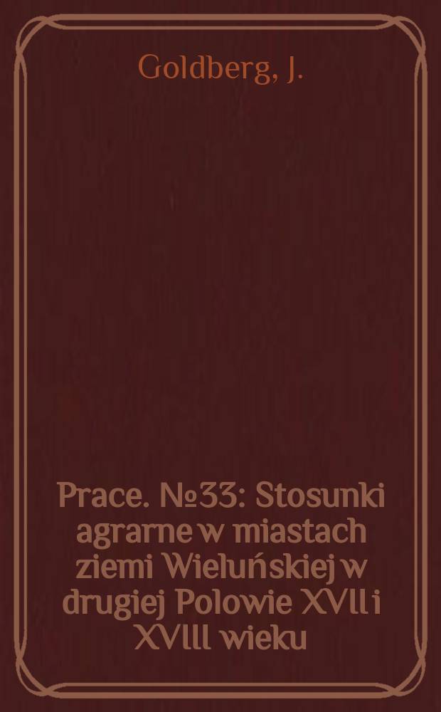 Prace. №33 : Stosunki agrarne w miastach ziemi Wieluńskiej w drugiej Polowie XVII i XVIII wieku