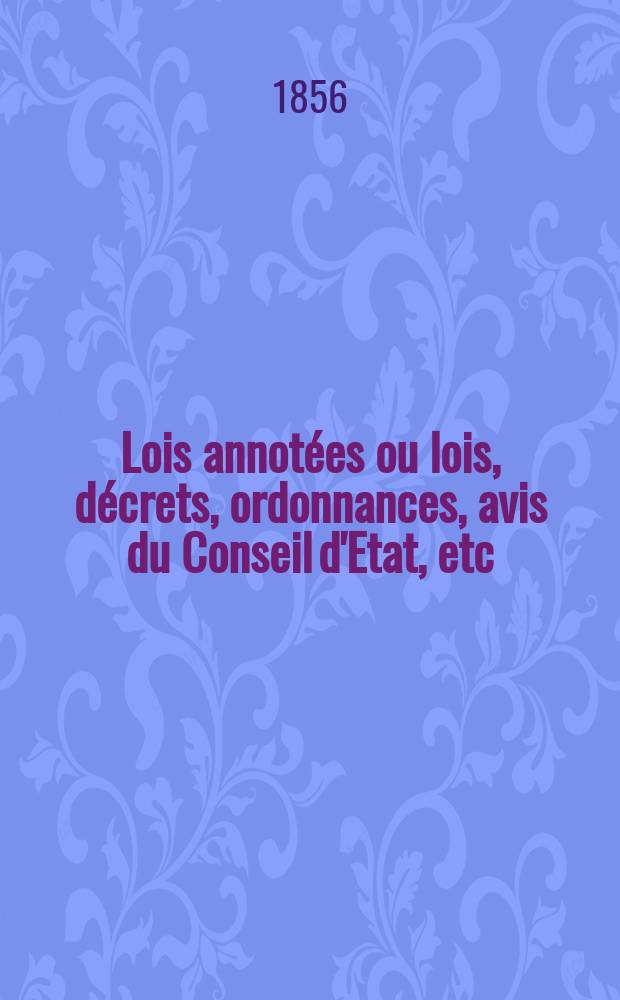 Lois annot&eacute;es ou lois, d&eacute;crets , ordonnances, avis du Conseil d'Etat, etc : Avec notes historiques, de concordance et de jurisprudence. 1856