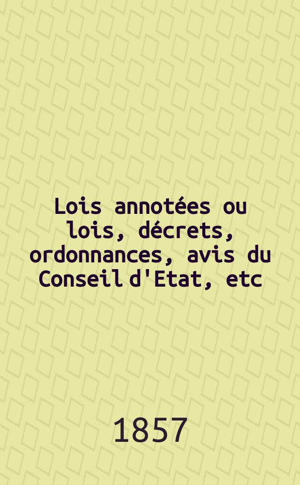 Lois annot&eacute;es ou lois, d&eacute;crets , ordonnances, avis du Conseil d'Etat, etc : Avec notes historiques, de concordance et de jurisprudence. 1857