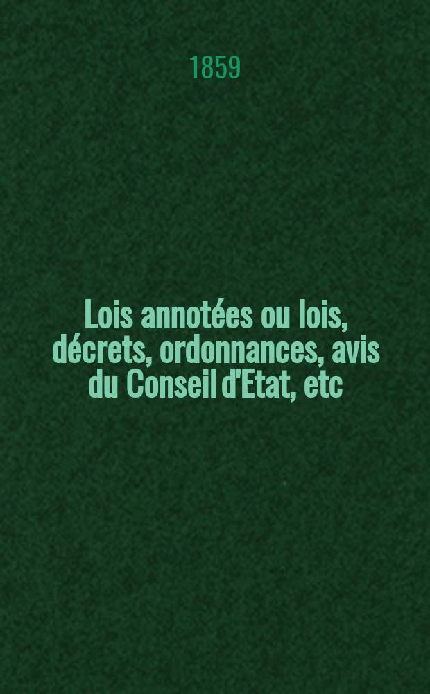 Lois annot&eacute;es ou lois, d&eacute;crets , ordonnances, avis du Conseil d'Etat, etc : Avec notes historiques, de concordance et de jurisprudence. 1859