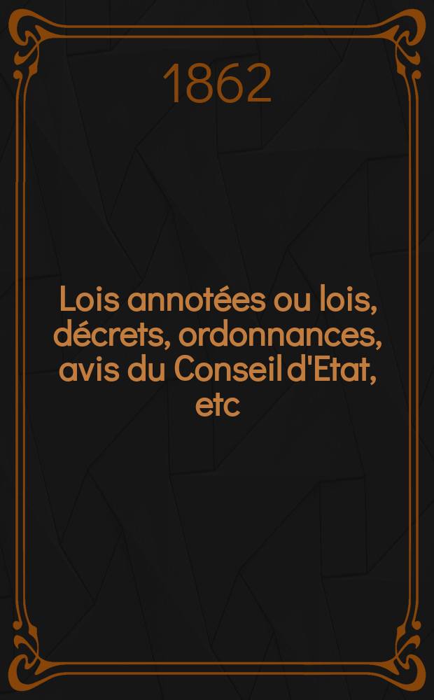 Lois annot&eacute;es ou lois, d&eacute;crets , ordonnances, avis du Conseil d'Etat, etc : Avec notes historiques, de concordance et de jurisprudence. 1862