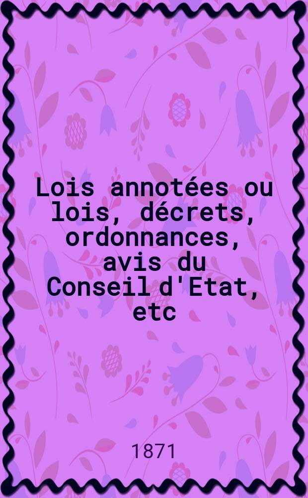 Lois annotées ou lois, décrets , ordonnances, avis du Conseil d'Etat, etc : Avec notes historiques, de concordance et de jurisprudence. 1871