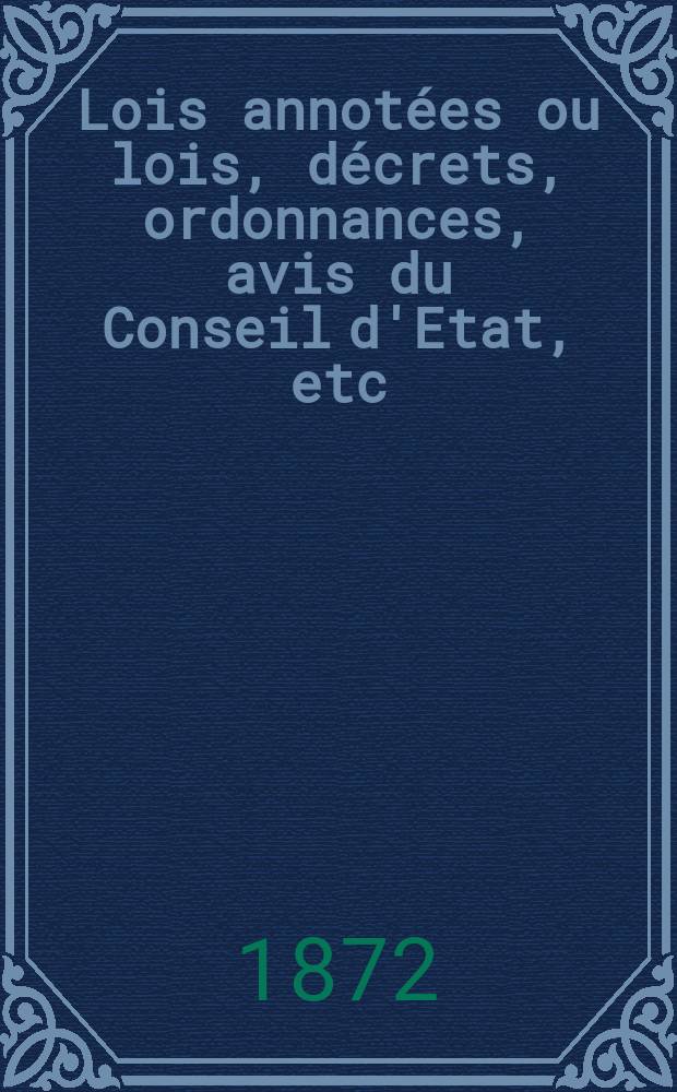 Lois annot&eacute;es ou lois, d&eacute;crets , ordonnances, avis du Conseil d'Etat, etc : Avec notes historiques, de concordance et de jurisprudence. 1872