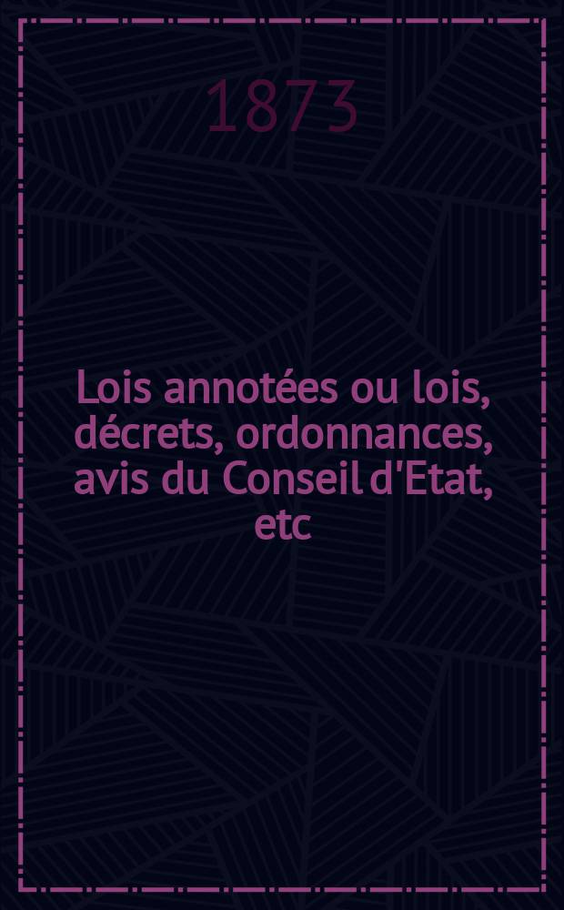 Lois annot&eacute;es ou lois, d&eacute;crets , ordonnances, avis du Conseil d'Etat, etc : Avec notes historiques, de concordance et de jurisprudence. 1873