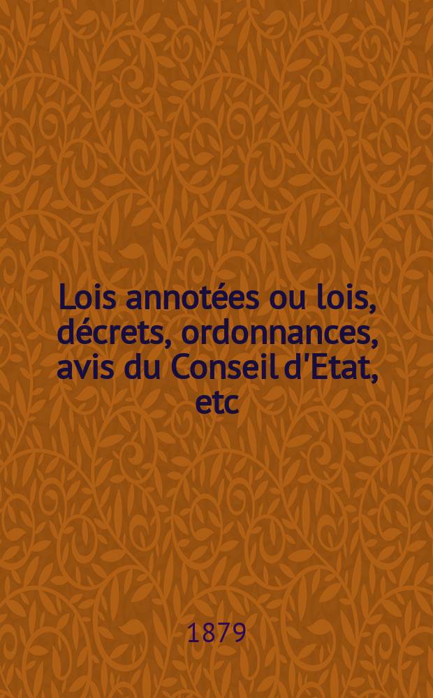 Lois annot&eacute;es ou lois, d&eacute;crets , ordonnances, avis du Conseil d'Etat, etc : Avec notes historiques, de concordance et de jurisprudence. 1879