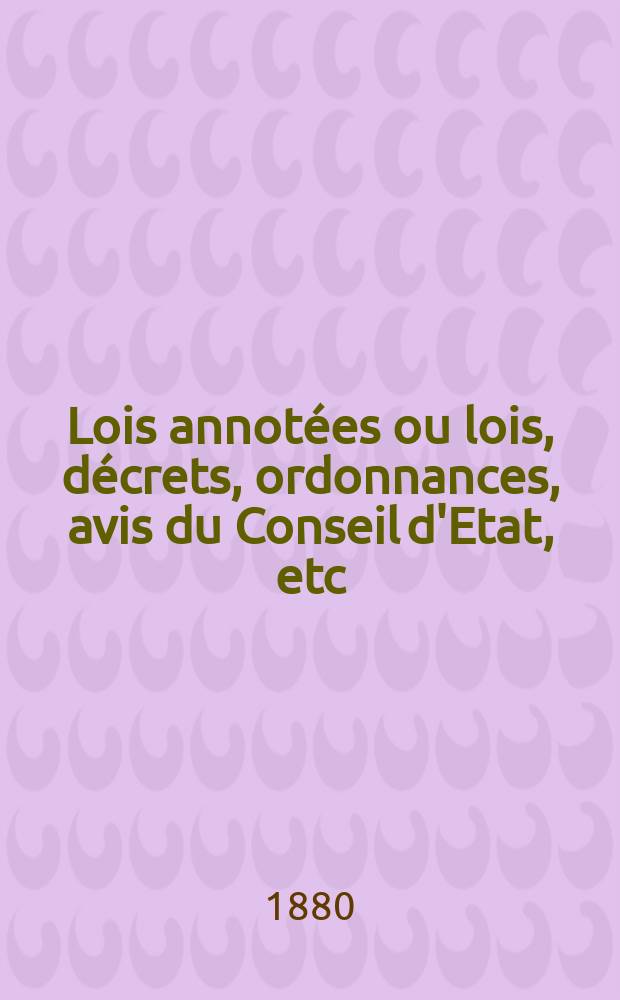 Lois annotées ou lois, décrets , ordonnances, avis du Conseil d'Etat, etc : Avec notes historiques, de concordance et de jurisprudence. 1880
