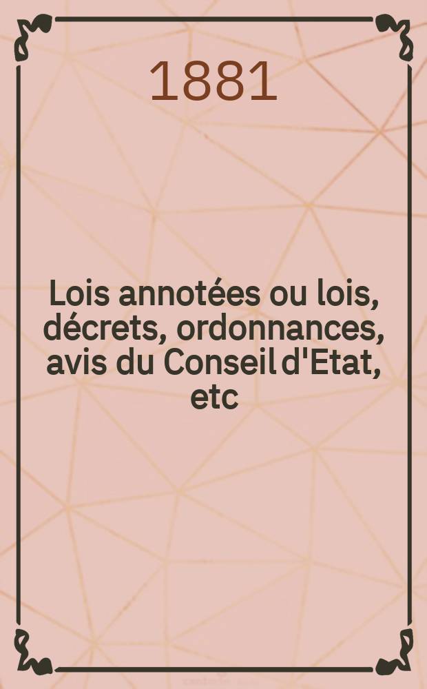 Lois annot&eacute;es ou lois, d&eacute;crets , ordonnances, avis du Conseil d'Etat, etc : Avec notes historiques, de concordance et de jurisprudence. 1881