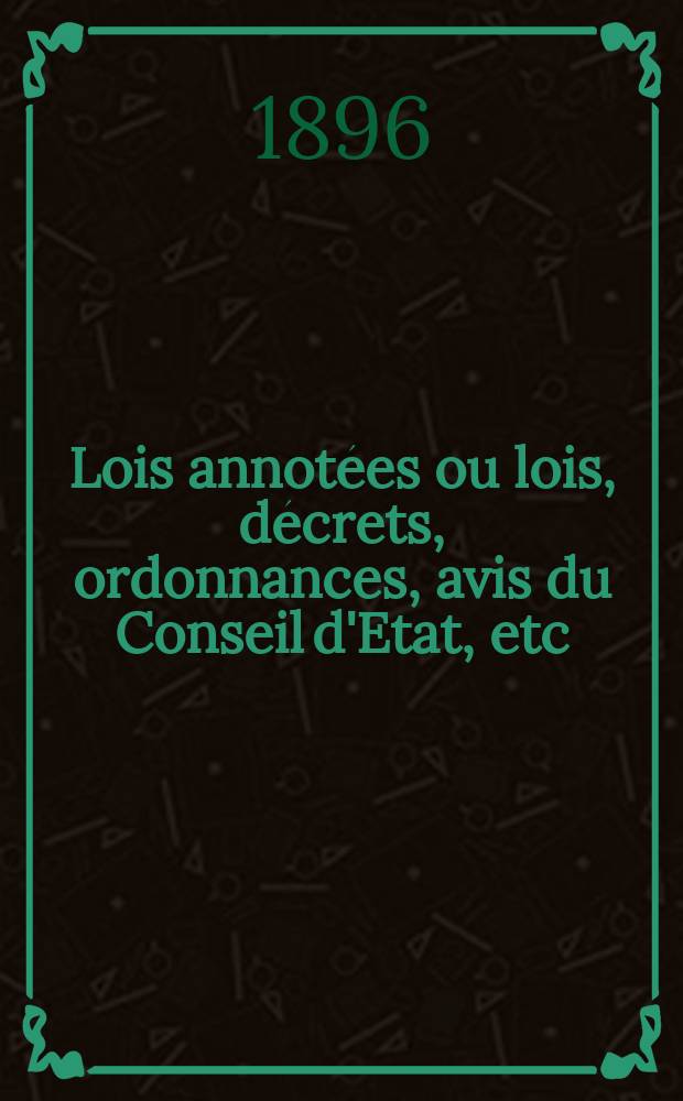 Lois annotées ou lois, décrets , ordonnances, avis du Conseil d'Etat, etc : Avec notes historiques, de concordance et de jurisprudence. 1896