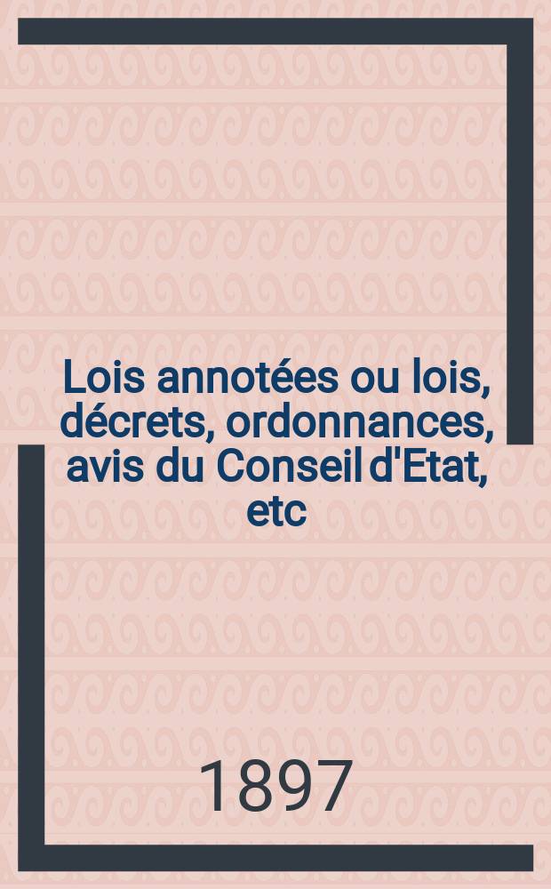 Lois annot&eacute;es ou lois, d&eacute;crets , ordonnances, avis du Conseil d'Etat, etc : Avec notes historiques, de concordance et de jurisprudence. 1897