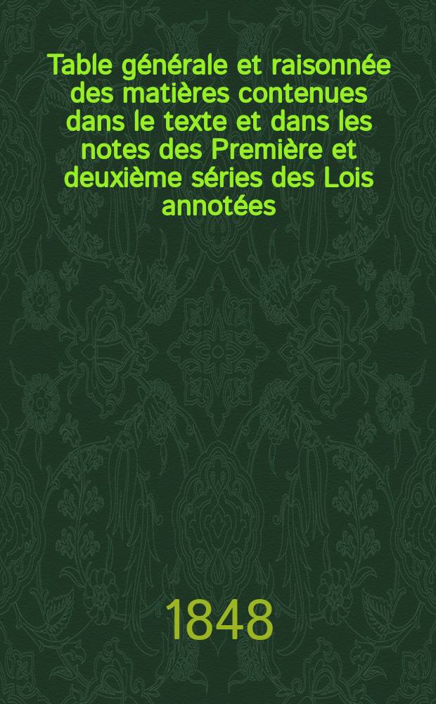 Table générale et raisonnée des matières contenues dans le texte et dans les notes des Première et deuxième séries des Lois annotées (1789-1844)