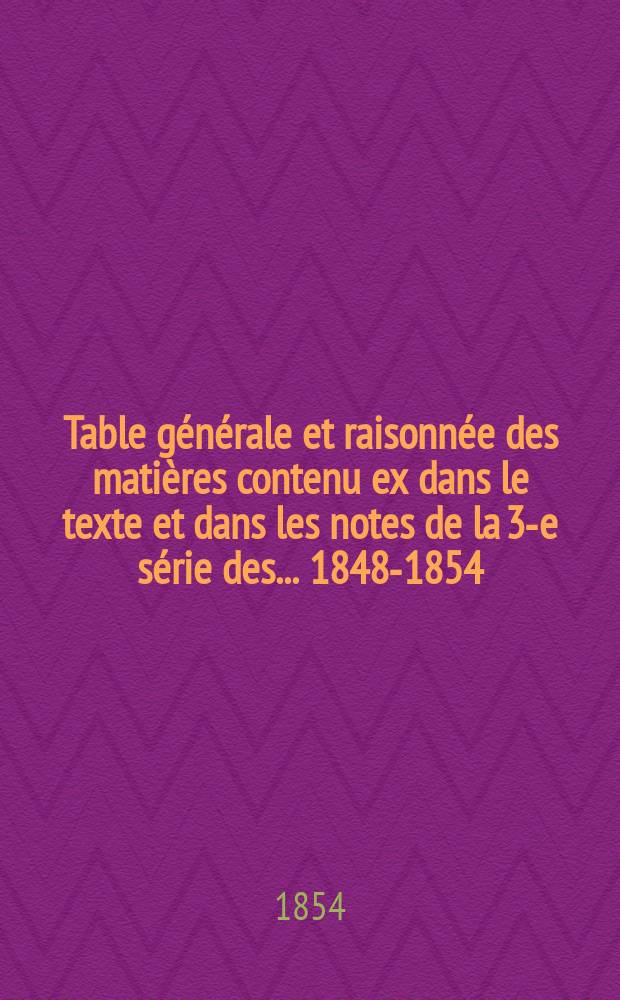 Table générale et raisonnée des matières contenu ex dans le texte et dans les notes de la 3-e série des... 1848-1854