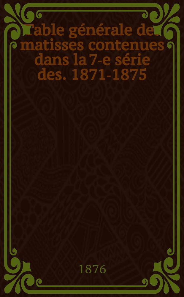 Table générale des matisses contenues dans la 7-e série des. 1871-1875