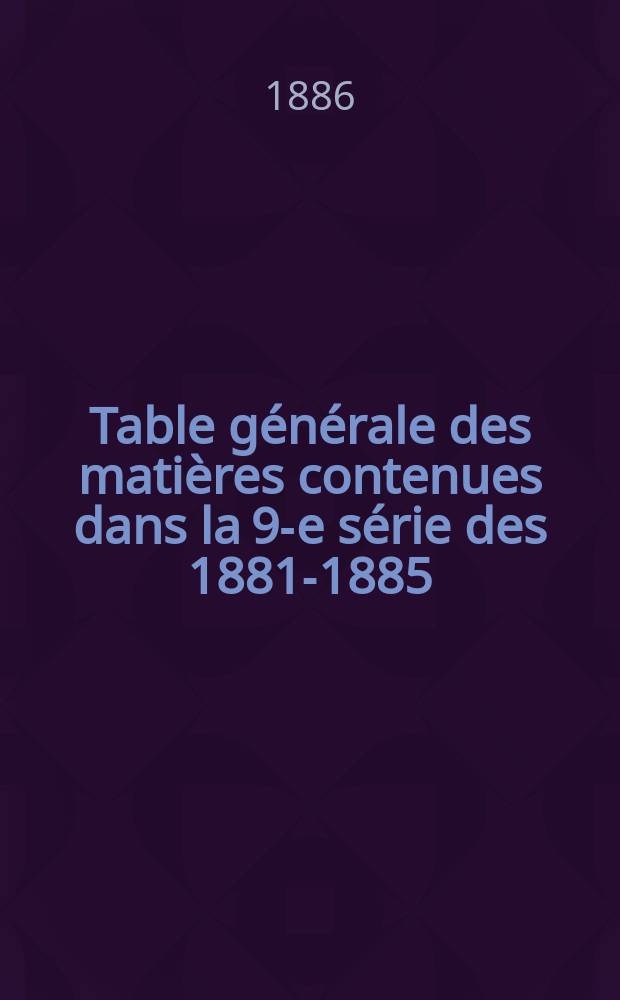 Table générale des matières contenues dans la 9-e série des 1881-1885