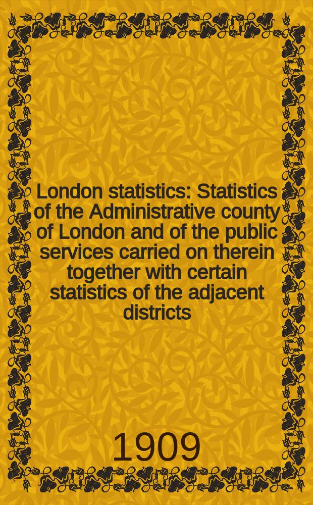 London statistics : Statistics of the Administrative county of London and of the public services carried on therein together with certain statistics of the adjacent districts. Vol.19 : 1908/9