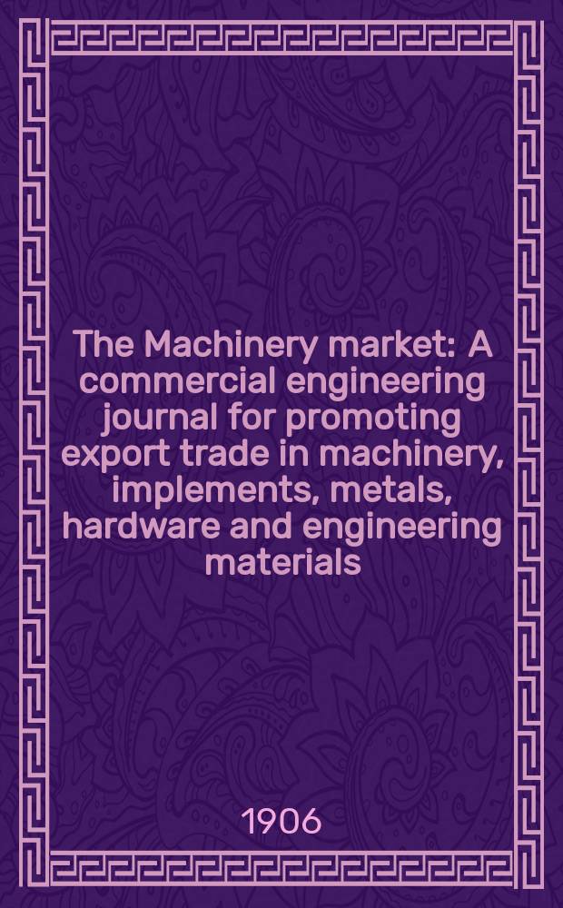 The Machinery market : A commercial engineering journal for promoting export trade in machinery, implements, metals, hardware and engineering materials. Circulating amongst machinery importers and users in all the business centres throughout the world. 1906, №16(98)