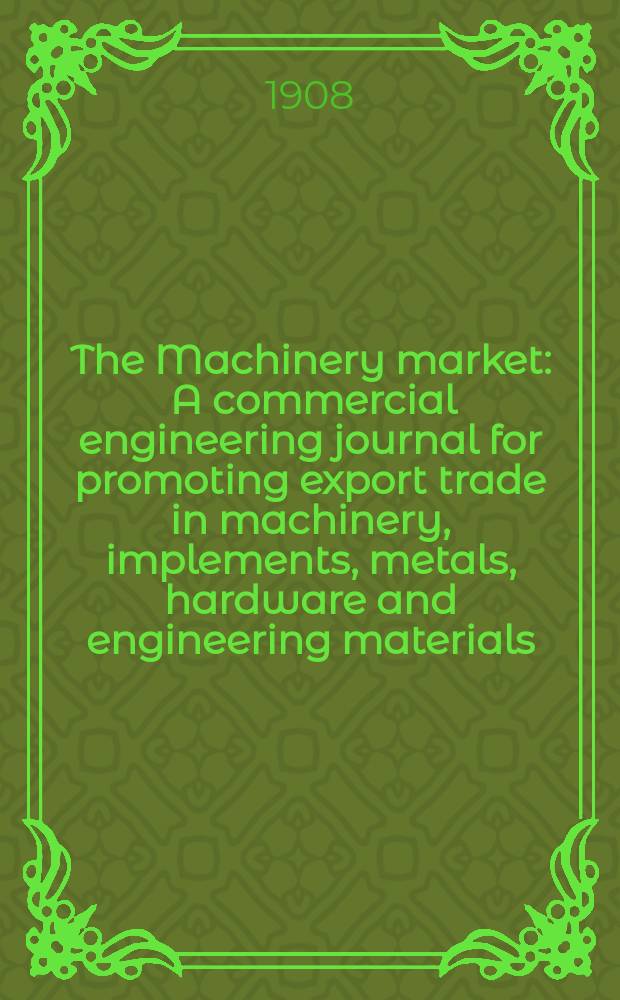 The Machinery market : A commercial engineering journal for promoting export trade in machinery, implements, metals, hardware and engineering materials. Circulating amongst machinery importers and users in all the business centres throughout the world. 1908, №24(106)