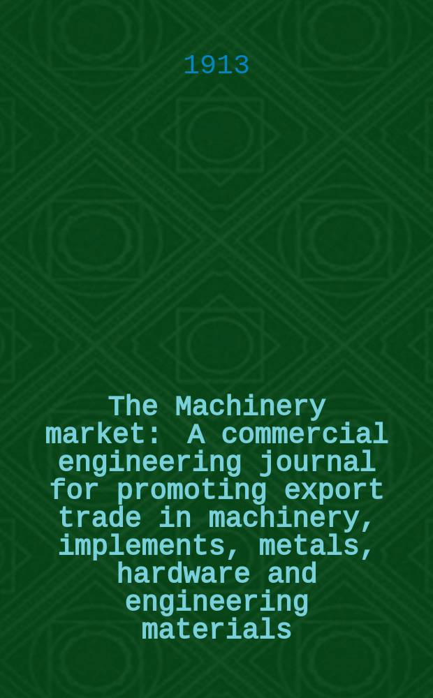 The Machinery market : A commercial engineering journal for promoting export trade in machinery, implements, metals, hardware and engineering materials. Circulating amongst machinery importers and users in all the business centres throughout the world. 1913, №45(127)