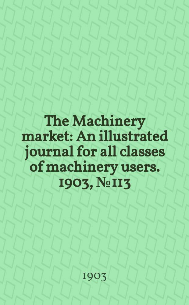 The Machinery market : An illustrated journal for all classes of machinery users. 1903, №113(287)
