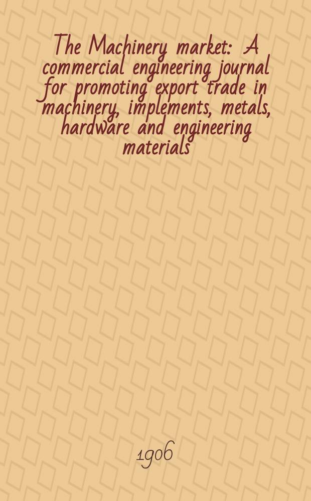 The Machinery market : A commercial engineering journal for promoting export trade in machinery, implements, metals, hardware and engineering materials. Circulating amongst machinery importers and users in all the business centres throughout the world. 1906, №17(99)