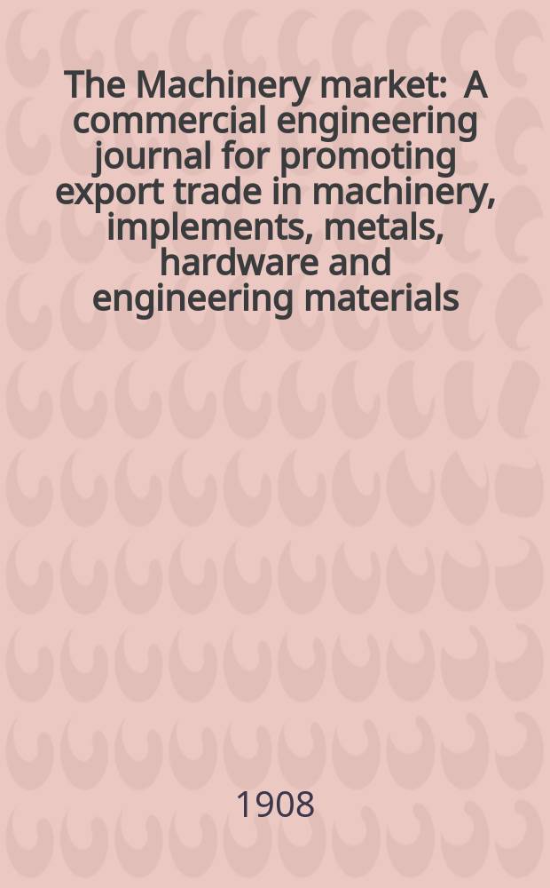 The Machinery market : A commercial engineering journal for promoting export trade in machinery, implements, metals, hardware and engineering materials. Circulating amongst machinery importers and users in all the business centres throughout the world. 1908, №26(108)