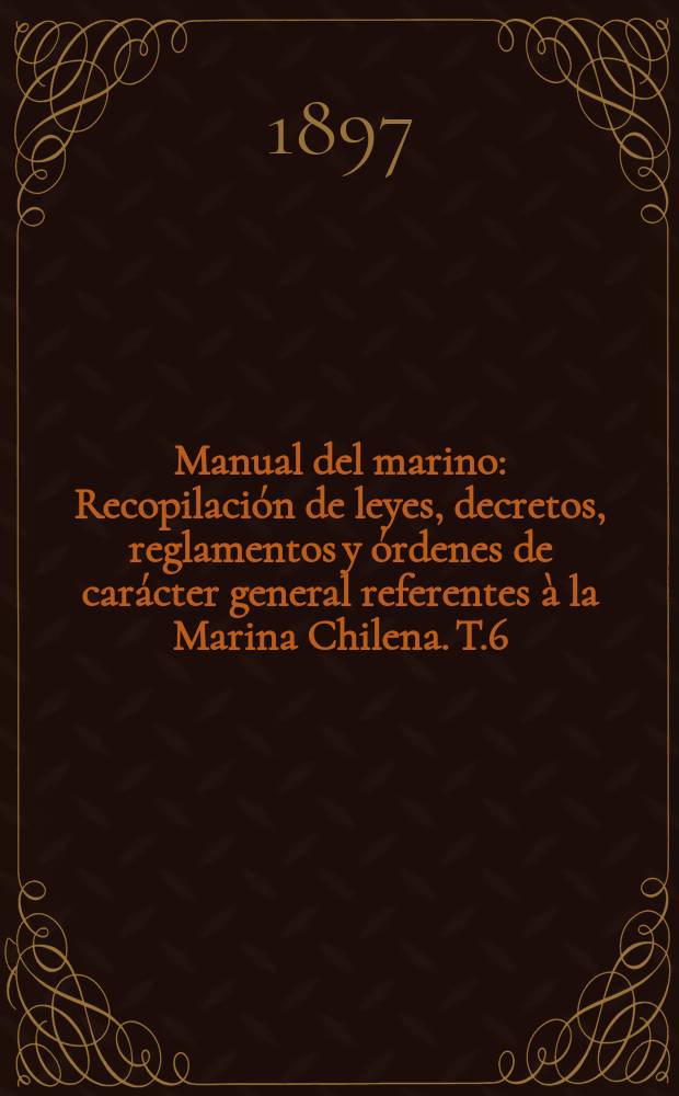 Manual del marino : Recopilación de leyes, decretos, reglamentos y órdenes de carácter general referentes à la Marina Chilena. T.6 : 1891-1893