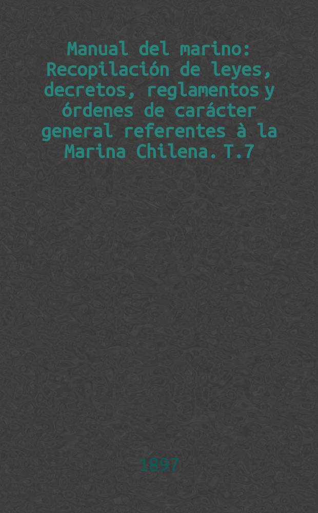 Manual del marino : Recopilación de leyes, decretos, reglamentos y órdenes de carácter general referentes à la Marina Chilena. T.7 : Diciembre de 1893-1894