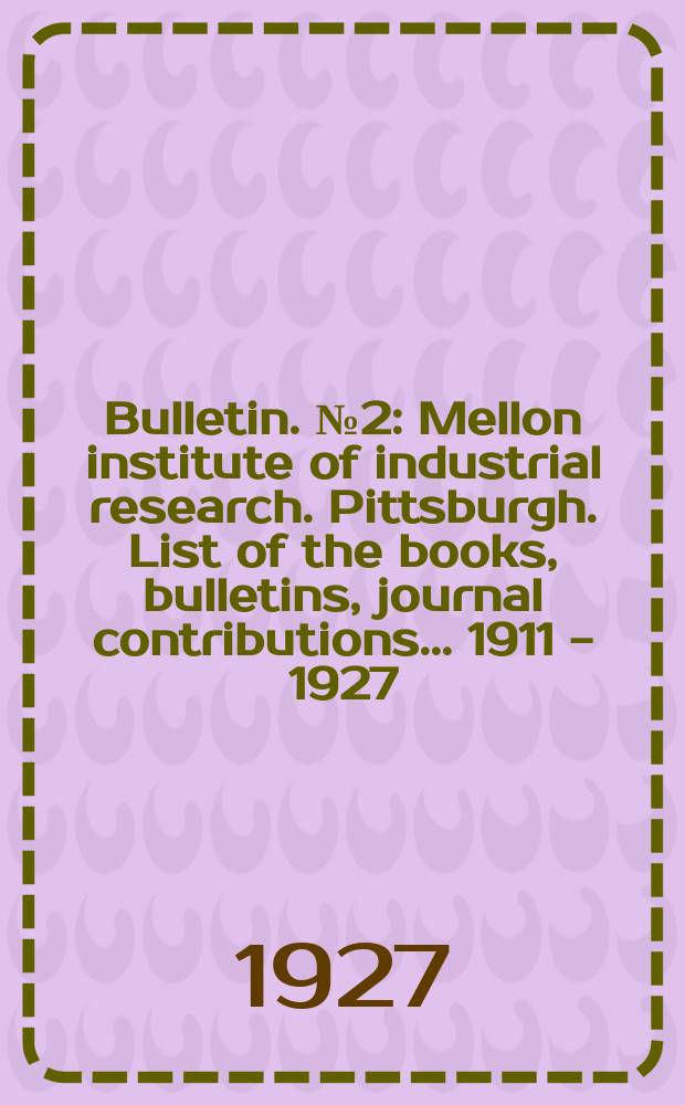 Bulletin. №2 : Mellon institute of industrial research. Pittsburgh. List of the books, bulletins, journal contributions ... 1911 - 1927