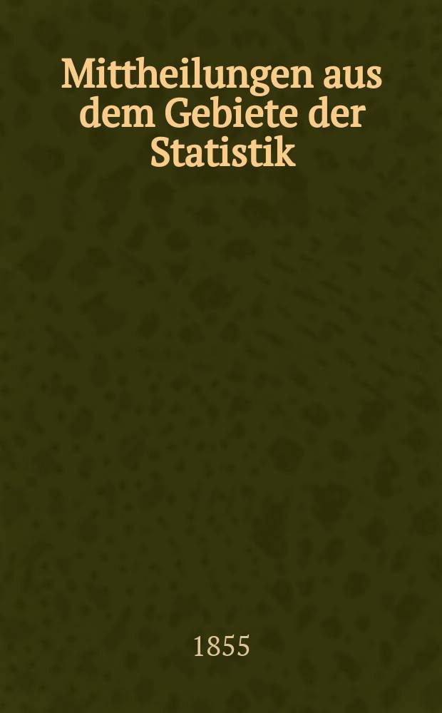 Mittheilungen aus dem Gebiete der Statistik : Hrsg. von der Direction der administrativen Statistik im Handels-Ministerium. Jg.4 1855, H.3 : Übersichtstafeln zur Statistik der Österreichischen Monarchie nach den Ergebnissen der Jahre 1851-1855 zusammengestellt von der Direction der administrative Statistik