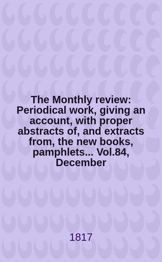 The Monthly review : Periodical work, giving an account, with proper abstracts of, and extracts from, the new books, pamphlets ... Vol.84, December