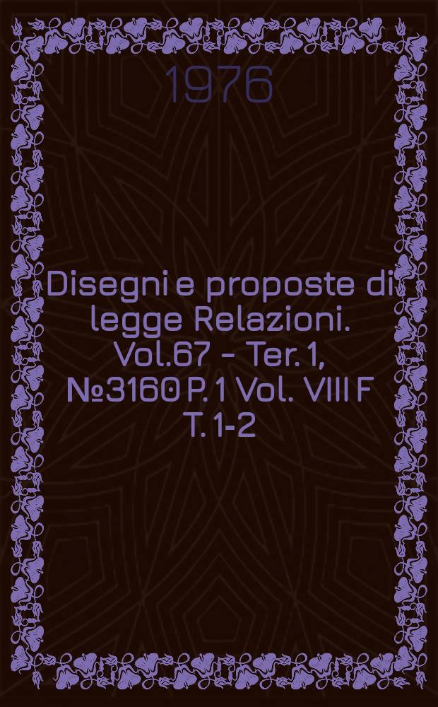 Disegni e proposte di legge Relazioni. Vol.67 - Ter. 1, №3160 P. 1 Vol. VIII F T. 1-2