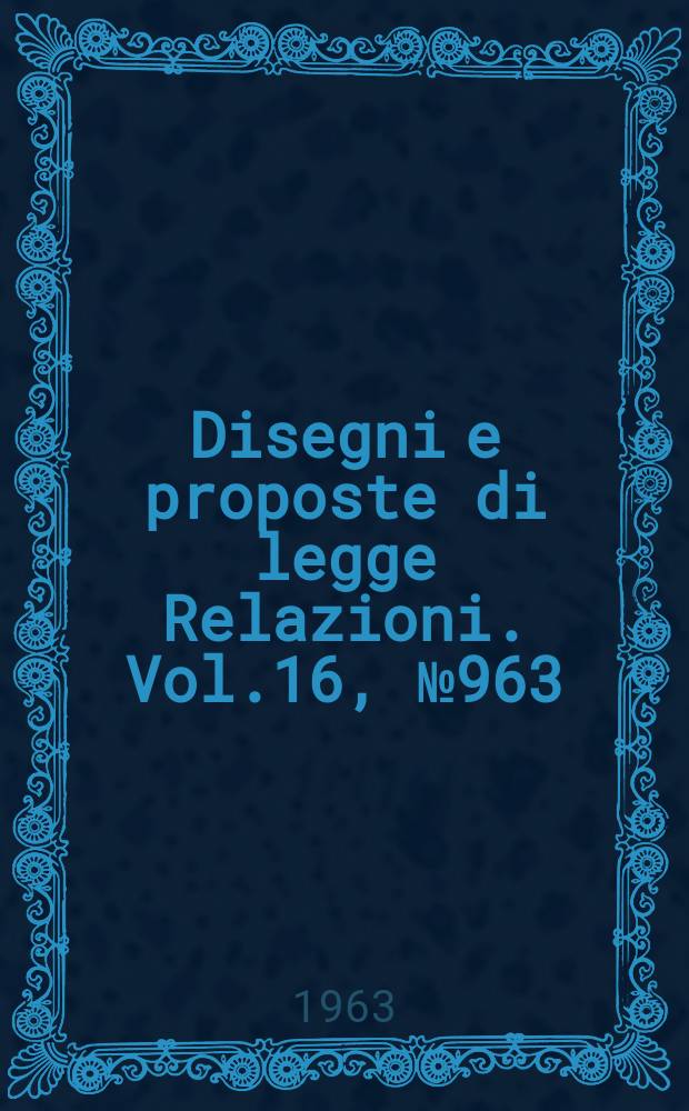 Disegni e proposte di legge Relazioni. Vol.16, №963