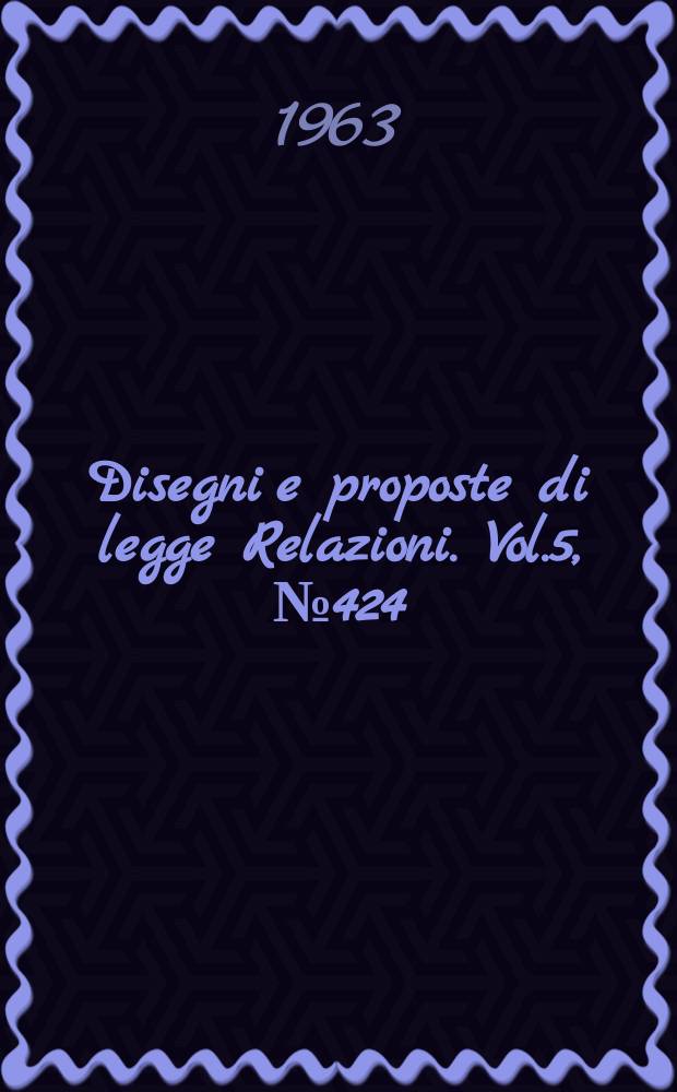 Disegni e proposte di legge Relazioni. Vol.5, №424
